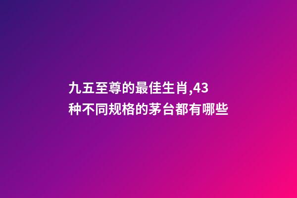九五至尊的最佳生肖,43种不同规格的茅台都有哪些-第1张-观点-玄机派