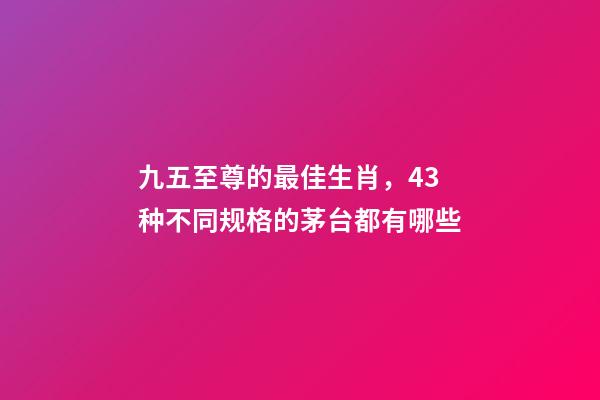 九五至尊的最佳生肖，43种不同规格的茅台都有哪些-第1张-观点-玄机派