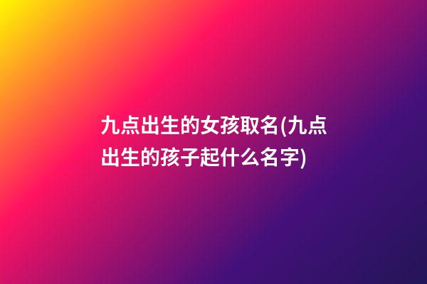 九点出生的女孩取名(九点出生的孩子起什么名字)