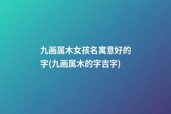 九画属木女孩名寓意好的字(九画属木的字吉字)