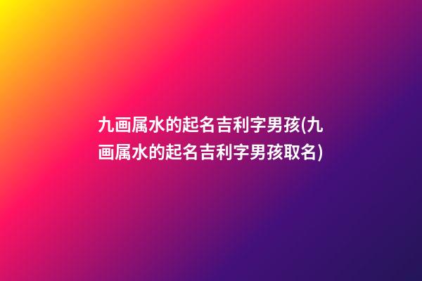 九画属水的起名吉利字男孩(九画属水的起名吉利字男孩取名)