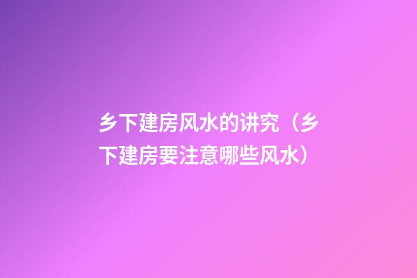 乡下建房风水的讲究（乡下建房要注意哪些风水）