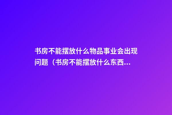 书房不能摆放什么物品事业会出现问题（书房不能摆放什么东西）