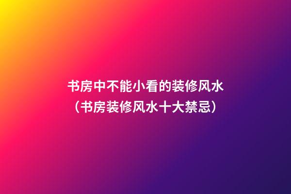 书房中不能小看的装修风水（书房装修风水十大禁忌）