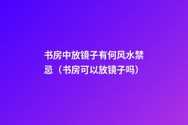 书房中放镜子有何风水禁忌（书房可以放镜子吗?）