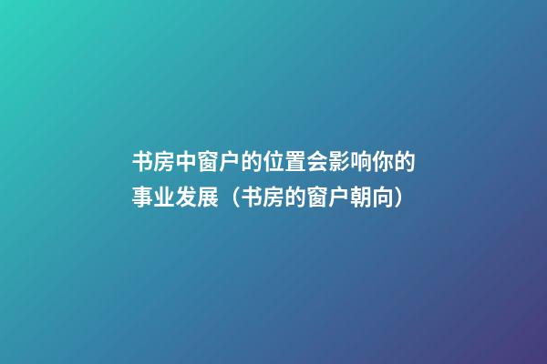 书房中窗户的位置会影响你的事业发展（书房的窗户朝向）