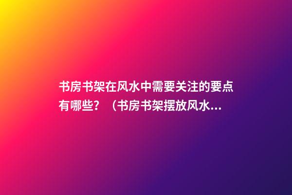 书房书架在风水中需要关注的要点有哪些？（书房书架摆放风水）