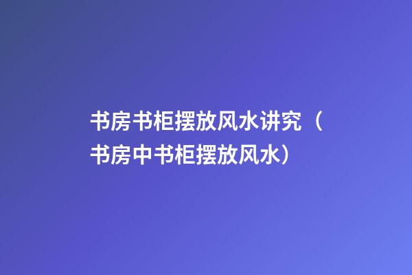书房书柜摆放风水讲究（书房中书柜摆放风水）