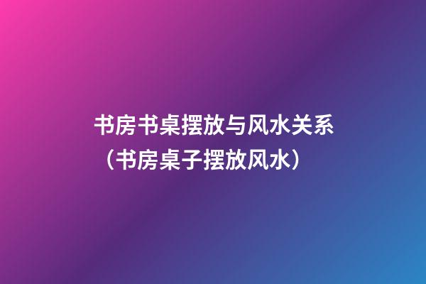 书房书桌摆放与风水关系（书房桌子摆放风水）