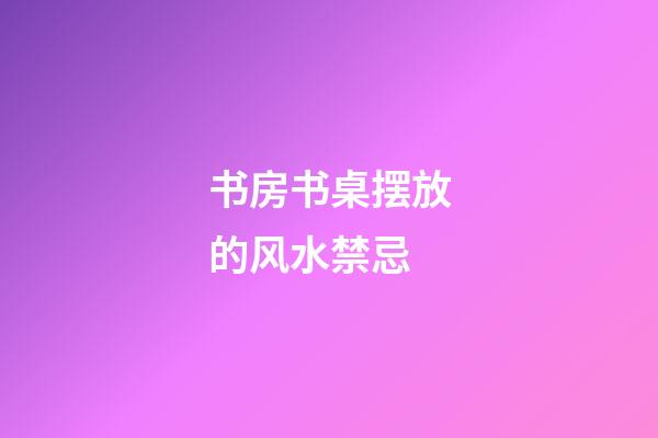 书房书桌摆放的风水禁忌