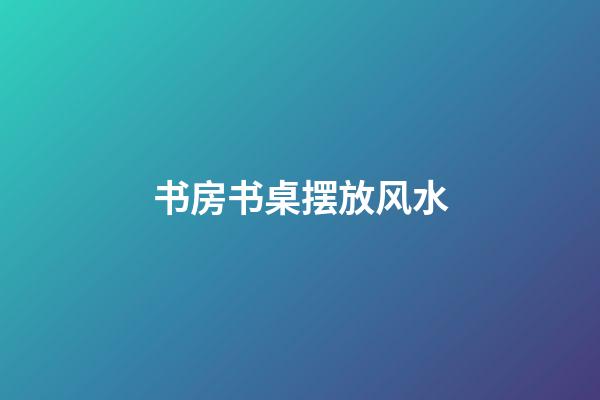 书房书桌摆放风水