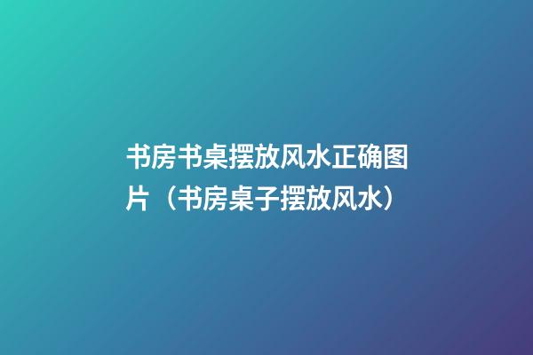 书房书桌摆放风水正确图片（书房桌子摆放风水）