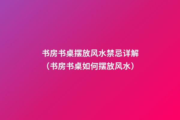 书房书桌摆放风水禁忌详解（书房书桌如何摆放风水）