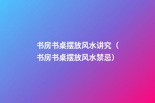 书房书桌摆放风水讲究（书房书桌摆放风水禁忌）