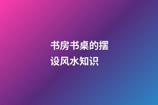 书房书桌的摆设风水知识