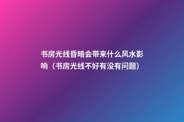 书房光线昏暗会带来什么风水影响（书房光线不好有没有问题）