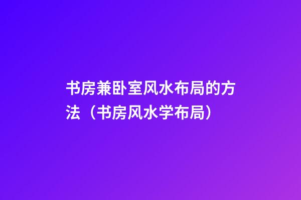 书房兼卧室风水布局的方法（书房风水学布局）