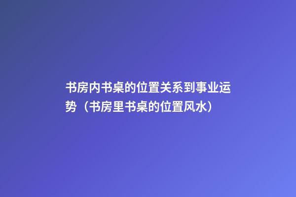 书房内书桌的位置关系到事业运势（书房里书桌的位置风水）