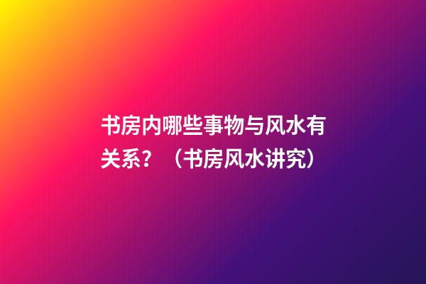 书房内哪些事物与风水有关系？（书房风水讲究）