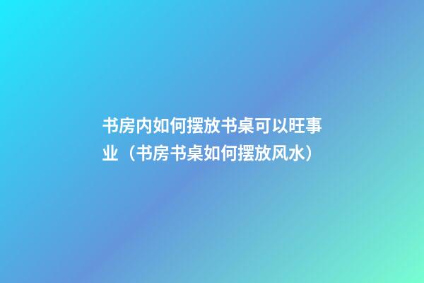 书房内如何摆放书桌可以旺事业（书房书桌如何摆放风水）