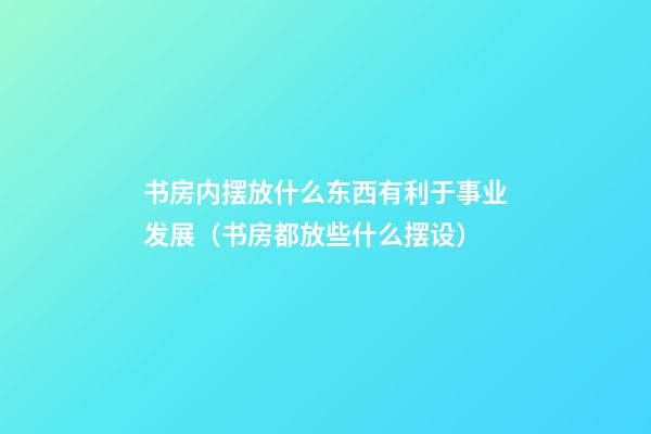 书房内摆放什么东西有利于事业发展（书房都放些什么摆设）