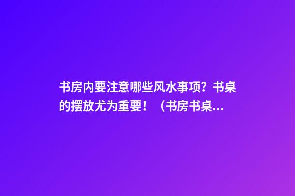 书房内要注意哪些风水事项？书桌的摆放尤为重要！（书房书桌摆放风水禁忌）