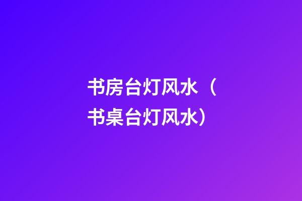 书房台灯风水（书桌台灯风水）