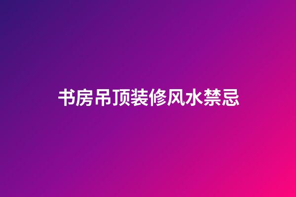 书房吊顶装修风水禁忌