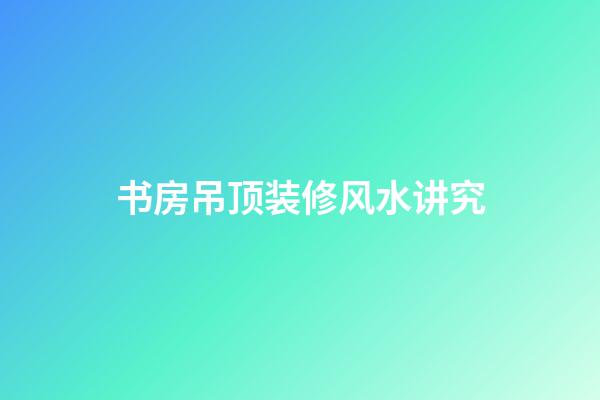 书房吊顶装修风水讲究