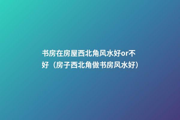 书房在房屋西北角风水好or不好（房子西北角做书房风水好）