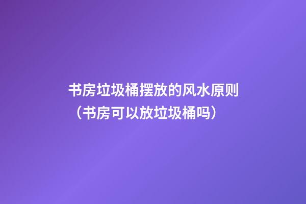 书房垃圾桶摆放的风水原则（书房可以放垃圾桶吗）