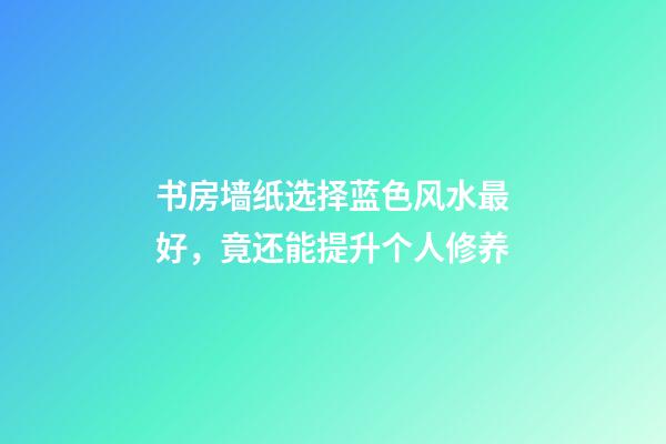 书房墙纸选择蓝色风水最好，竟还能提升个人修养