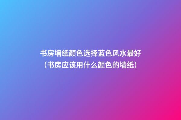 书房墙纸颜色选择蓝色风水最好（书房应该用什么颜色的墙纸）