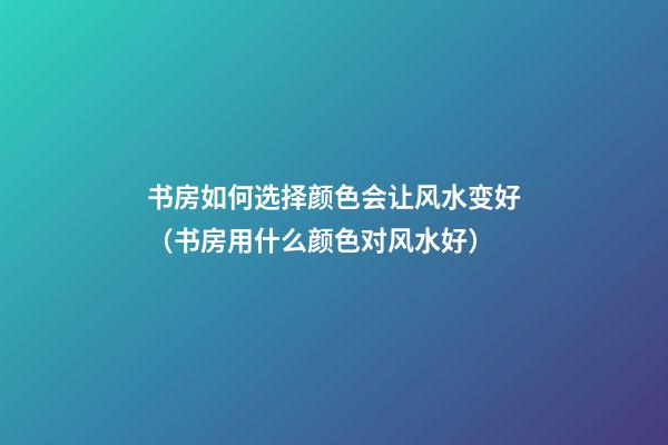 书房如何选择颜色会让风水变好（书房用什么颜色对风水好）
