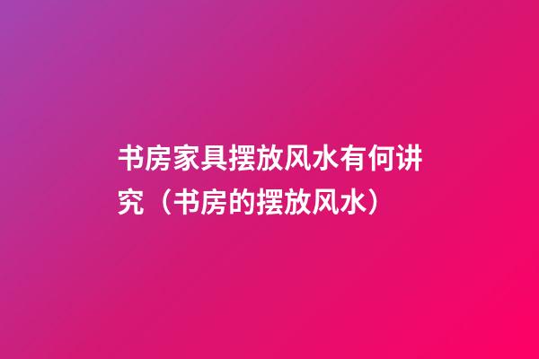 书房家具摆放风水有何讲究（书房的摆放风水）