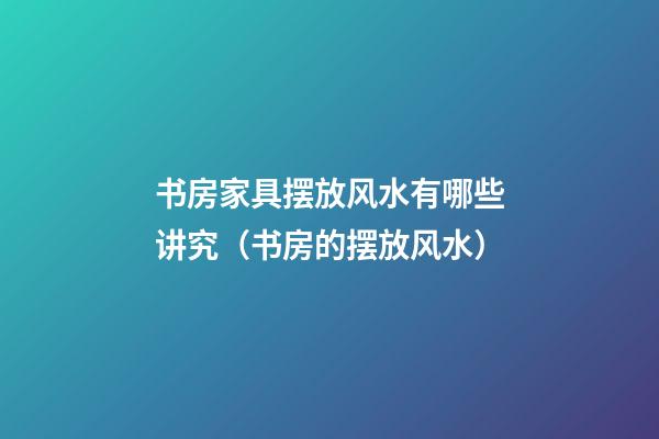 书房家具摆放风水有哪些讲究（书房的摆放风水）