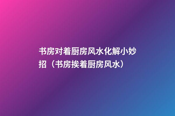 书房对着厨房风水化解小妙招（书房挨着厨房风水）