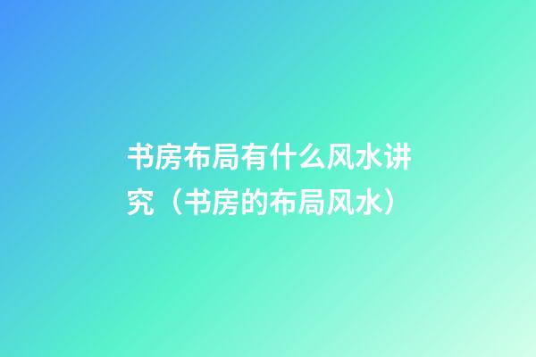 书房布局有什么风水讲究（书房的布局风水）