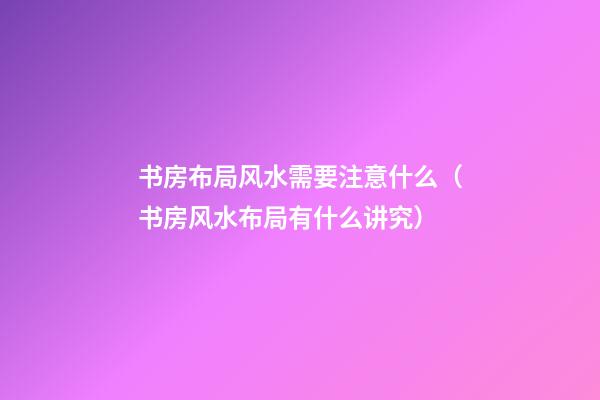 书房布局风水需要注意什么（书房风水布局有什么讲究）