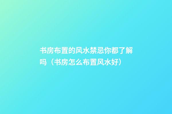 书房布置的风水禁忌你都了解吗（书房怎么布置风水好）