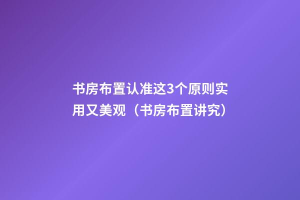 书房布置认准这3个原则实用又美观（书房布置讲究）