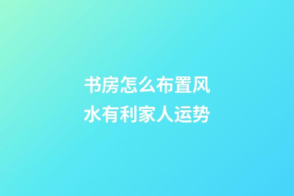 书房怎么布置风水有利家人运势