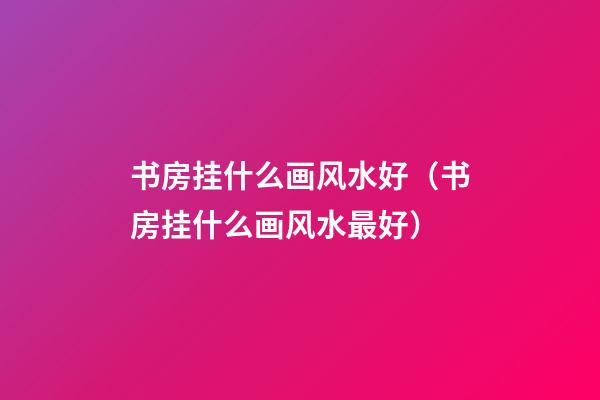 书房挂什么画风水好（书房挂什么画风水最好）