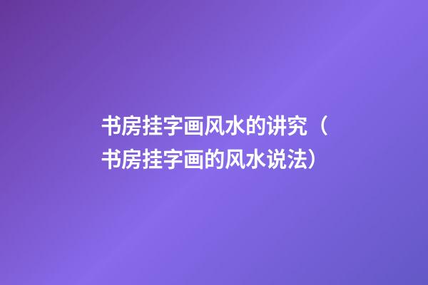 书房挂字画风水的讲究（书房挂字画的风水说法）