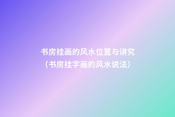 书房挂画的风水位置与讲究（书房挂字画的风水说法）