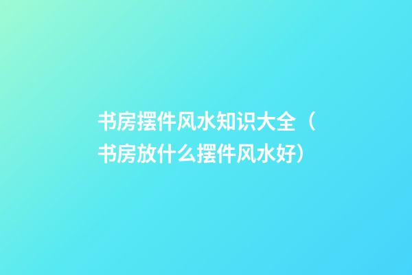 书房摆件风水知识大全（书房放什么摆件风水好）