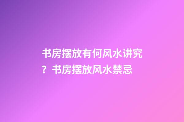 书房摆放有何风水讲究？书房摆放风水禁忌