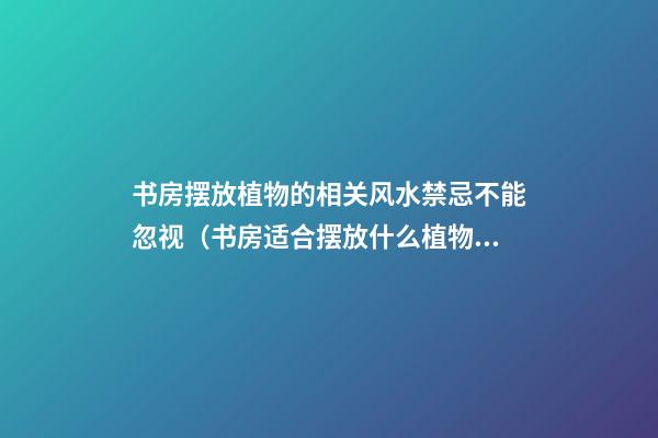 书房摆放植物的相关风水禁忌不能忽视（书房适合摆放什么植物风水好）