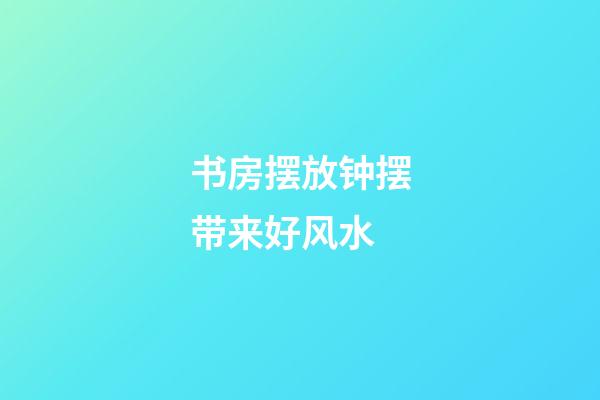 书房摆放钟摆带来好风水