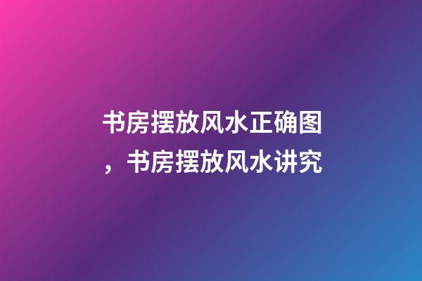 书房摆放风水正确图，书房摆放风水讲究